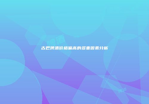 古巴啤酒价格偏高的多重因素分析