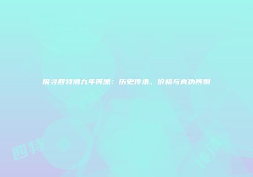 探寻四特酒九年阵酿：历史传承、价格与真伪辨别