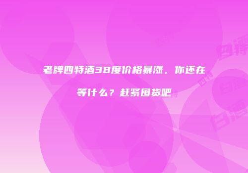 老牌四特酒38度价格暴涨，你还在等什么？赶紧囤货吧