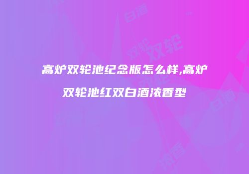 高炉双轮池纪念版怎么样,高炉双轮池红双白酒浓香型