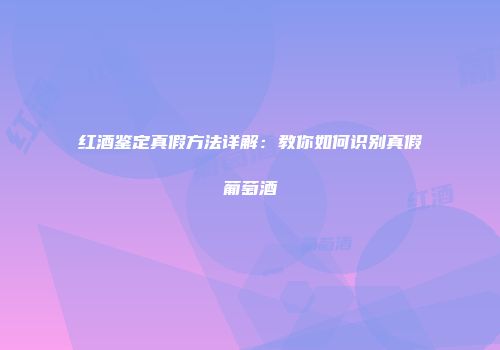 红酒鉴定真假方法详解：教你如何识别真假葡萄酒