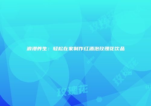 浪漫养生：轻松在家制作红酒泡玫瑰花饮品