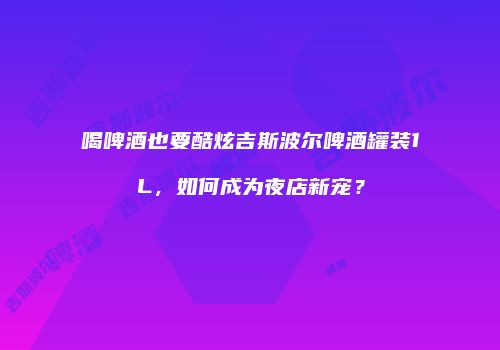 喝啤酒也要酷炫吉斯波尔啤酒罐装1L，如何成为夜店新宠？