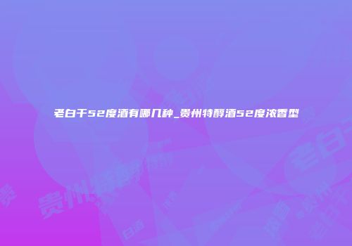 老白干52度酒有哪几种_贵州特醇酒52度浓香型