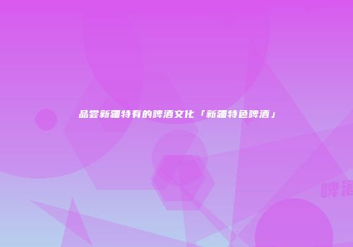 品尝新疆特有的啤酒文化「新疆特色啤酒」