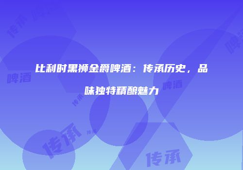 比利时黑狮金爵啤酒：传承历史，品味独特精酿魅力