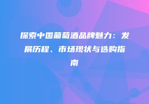 探索中国葡萄酒品牌魅力：发展历程、市场现状与选购指南
