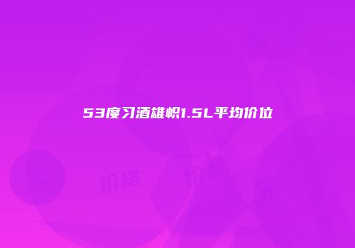 53度习酒雄帜1.5L平均价位