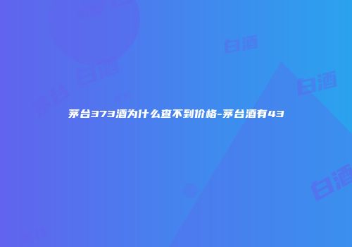 茅台373酒为什么查不到价格-茅台酒有43