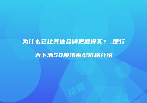 为什么它比其他品牌更值得买？_德行天下酒50度浓香型价格介绍