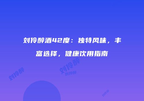 刘伶醉酒42度：独特风味，丰富选择，健康饮用指南