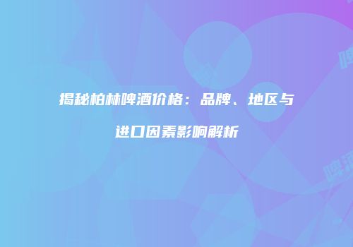 揭秘柏林啤酒价格：品牌、地区与进口因素影响解析