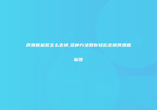 啤酒瓶标签怎么去掉,多种方法教你轻松去除啤酒瓶标签