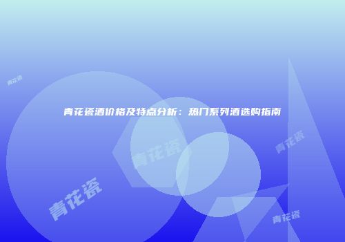 青花瓷酒价格及特点分析：热门系列酒选购指南