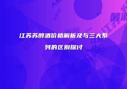 江苏苏醇酒价格解析及与三大系列的区别探讨