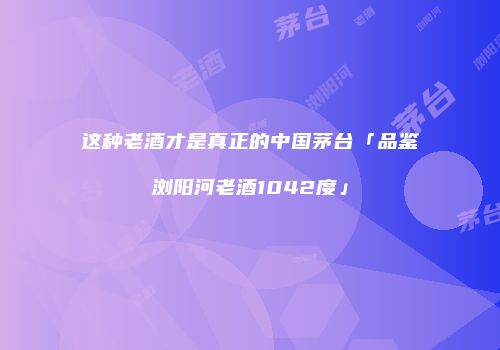 这种老酒才是真正的中国茅台「品鉴浏阳河老酒1042度」