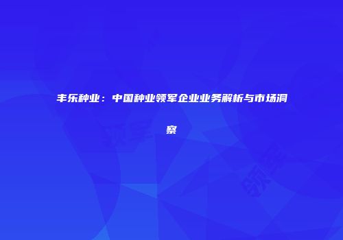 丰乐种业：中国种业领军企业业务解析与市场洞察