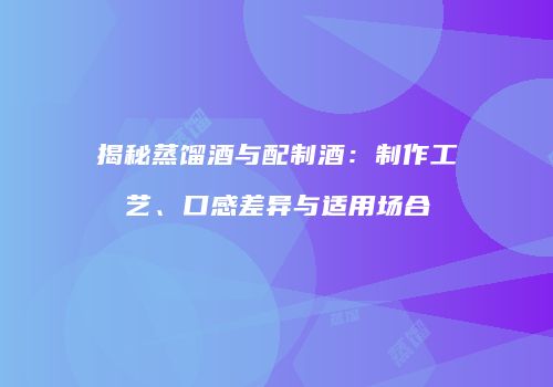 揭秘蒸馏酒与配制酒：制作工艺、口感差异与适用场合