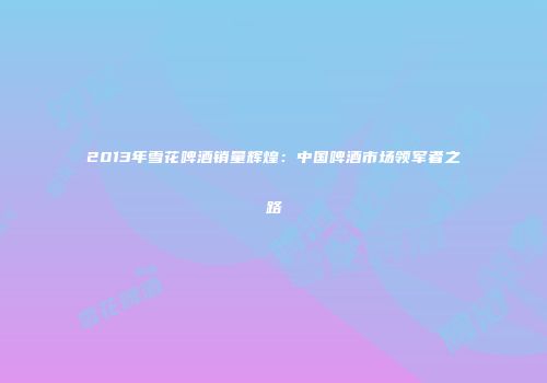 2013年雪花啤酒销量辉煌：中国啤酒市场领军者之路