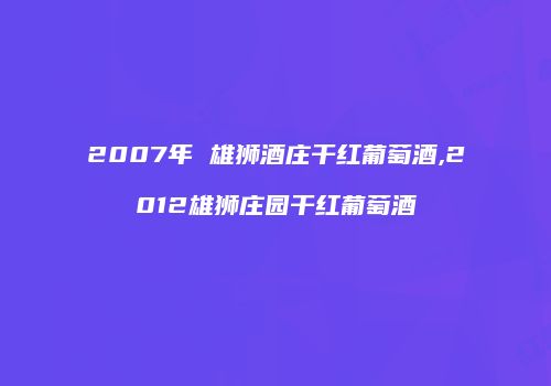 2007年 雄狮酒庄干红葡萄酒,2012雄狮庄园干红葡萄酒