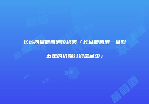 长城四星葡萄酒价格表「长城葡萄酒一星到五星的价格分别是多少」