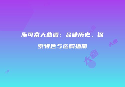 施可富大曲酒：品味历史，探索特色与选购指南