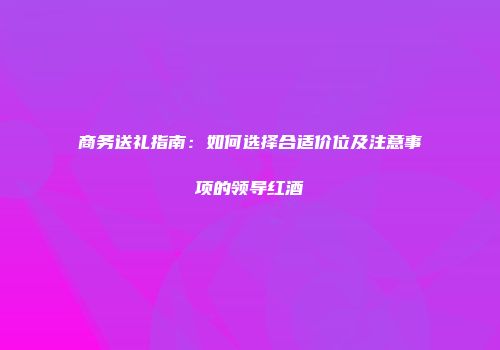 商务送礼指南：如何选择合适价位及注意事项的领导红酒