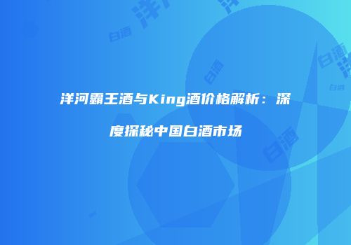 洋河霸王酒与King酒价格解析：深度探秘中国白酒市场