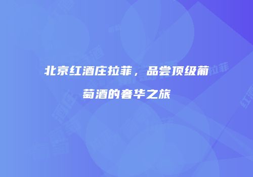 北京红酒庄拉菲，品尝顶级葡萄酒的奢华之旅