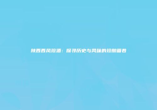 陕西西凤珍酒：探寻历史与风味的珍酿画卷