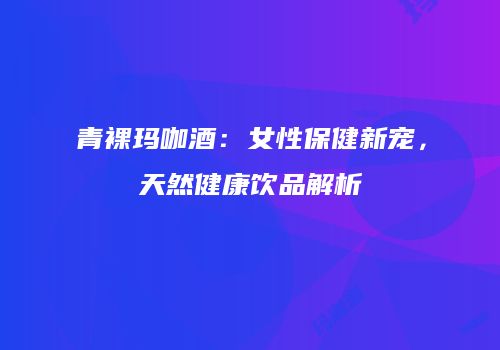 青裸玛咖酒：女性保健新宠，天然健康饮品解析