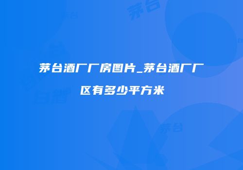 茅台酒厂厂房图片_茅台酒厂厂区有多少平方米
