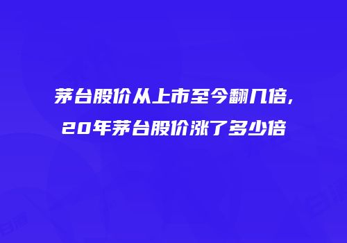 茅台股价从上市至今翻几倍,20年茅台股价涨了多少倍
