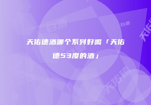 天佑德酒哪个系列好喝「天佑德53度的酒」