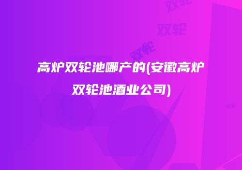 高炉双轮池哪产的(安徽高炉双轮池酒业公司)