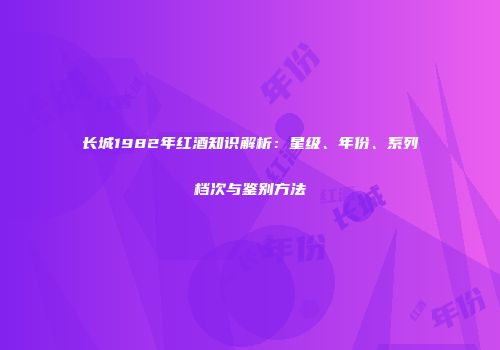 长城1982年红酒知识解析：星级、年份、系列档次与鉴别方法