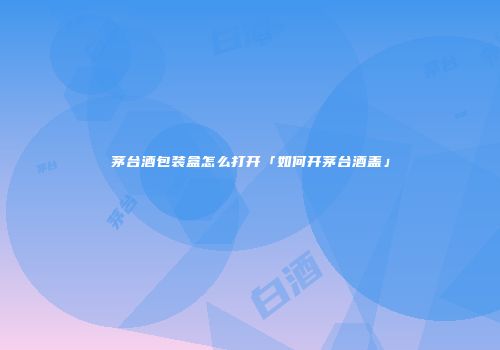 茅台酒包装盒怎么打开「如何开茅台酒盖」