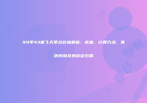 99年43度飞天茅台价格解析：市值、计算方法、真伪辨别及身份证归属