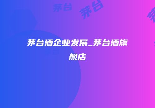 茅台酒企业发展_茅台酒旗舰店