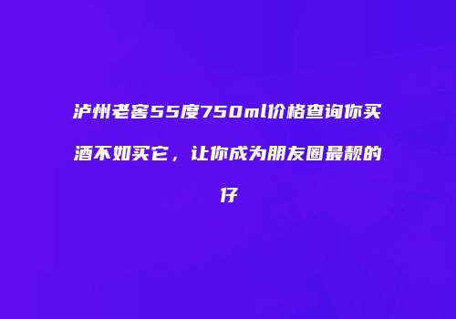 泸州老窖55度750ml价格查询你买酒不如买它，让你成为朋友圈最靓的仔
