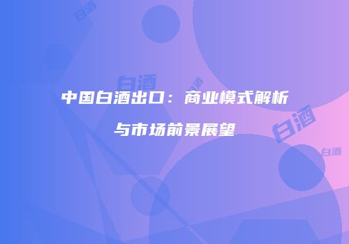 中国白酒出口：商业模式解析与市场前景展望