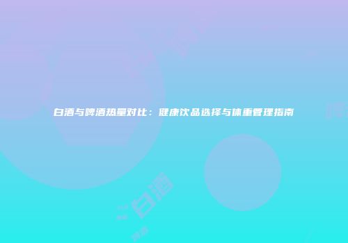 白酒与啤酒热量对比：健康饮品选择与体重管理指南