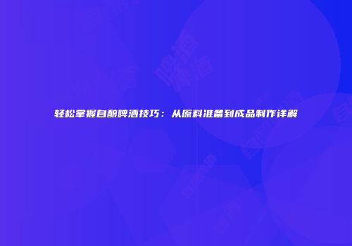 轻松掌握自酿啤酒技巧：从原料准备到成品制作详解
