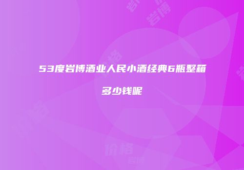 53度岩博酒业人民小酒经典6瓶整箱多少钱呢