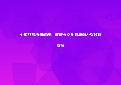 中国红酒市场崛起：健康与文化双重魅力引领新潮流