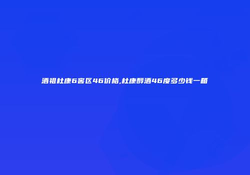 酒祖杜康6窖区46价格,杜康醇酒46度多少钱一箱
