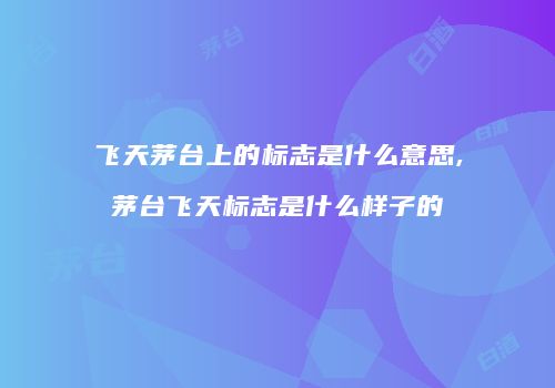 飞天茅台上的标志是什么意思,茅台飞天标志是什么样子的