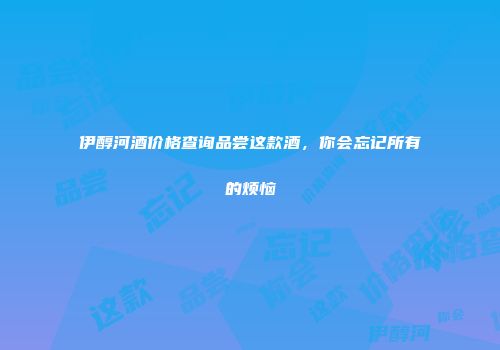 伊醇河酒价格查询品尝这款酒，你会忘记所有的烦恼