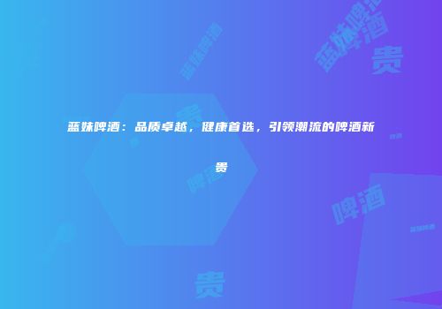 蓝妹啤酒：品质卓越，健康首选，引领潮流的啤酒新贵