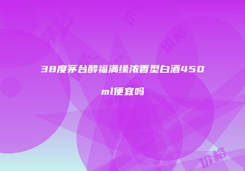 38度茅台醇福满缘浓香型白酒450ml便宜吗